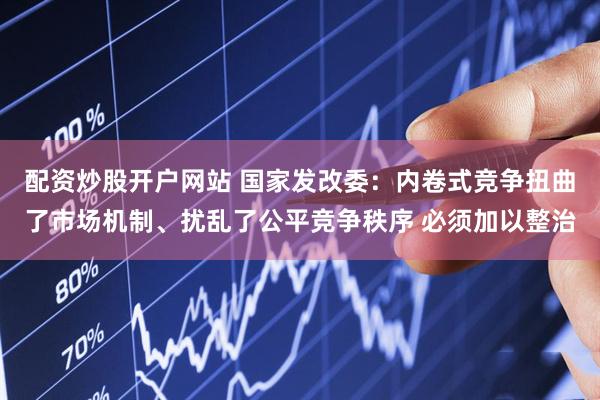 配资炒股开户网站 国家发改委：内卷式竞争扭曲了市场机制、扰乱了公平竞争秩序 必须加以整治