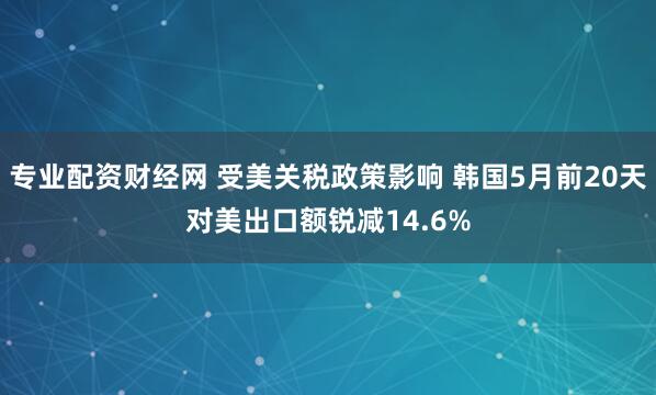 专业配资财经网 受美关税政策影响 韩国5月前20天对美出口额锐减14.6%