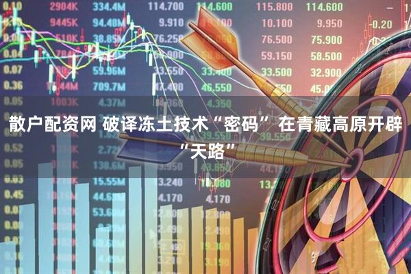 散户配资网 破译冻土技术“密码” 在青藏高原开辟“天路”