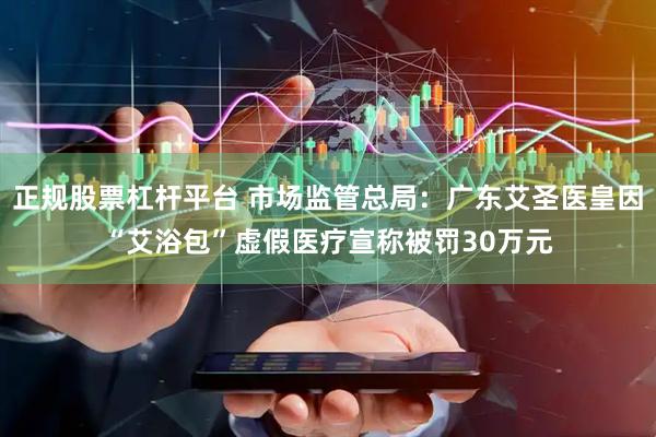 正规股票杠杆平台 市场监管总局：广东艾圣医皇因“艾浴包”虚假医疗宣称被罚30万元