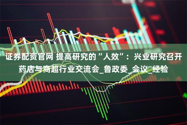 证券配资官网 提高研究的“人效”：兴业研究召开药店与商超行业交流会_鲁政委_会议_经验