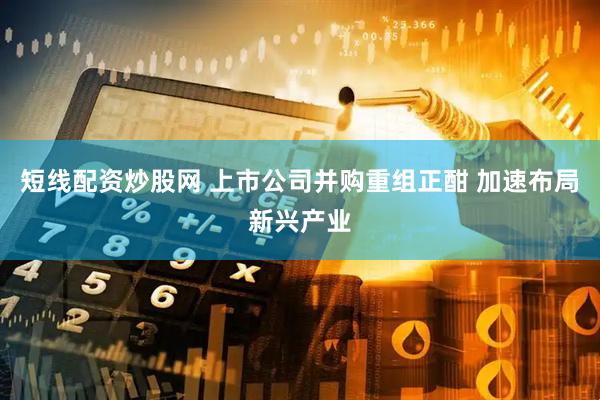 短线配资炒股网 上市公司并购重组正酣 加速布局新兴产业