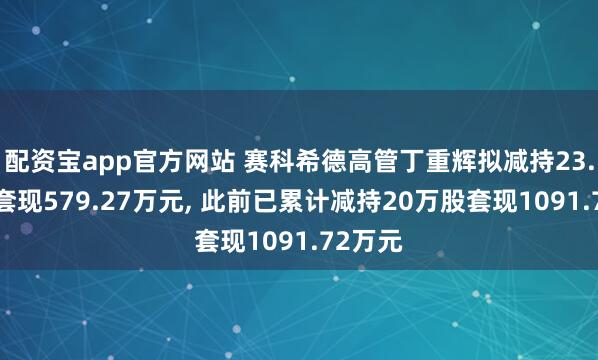 配资宝app官方网站 赛科希德高管丁重辉拟减持23.5万股套现579.27万元, 此前已累计减持20万股套现1091.72万元