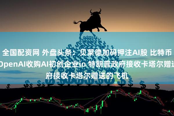 全国配资网 外盘头条：贝莱德加码押注AI股 比特币创新高 OpenAI收购AI初创企业io 特朗普政府接收卡塔尔赠送的飞机