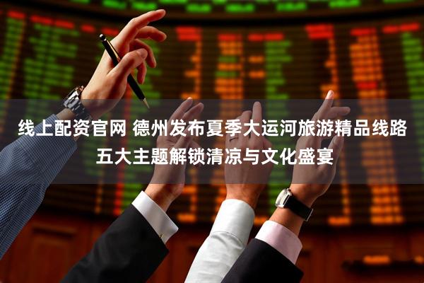 线上配资官网 德州发布夏季大运河旅游精品线路 五大主题解锁清凉与文化盛宴