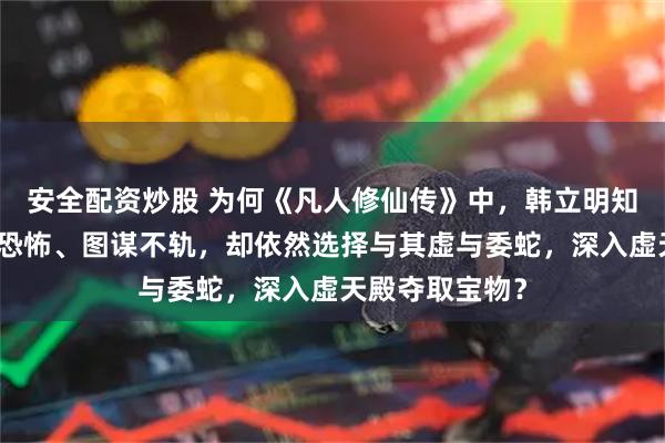 安全配资炒股 为何《凡人修仙传》中，韩立明知极阴祖师实力恐怖、图谋不轨，却依然选择与其虚与委蛇，深入虚天殿夺取宝物？