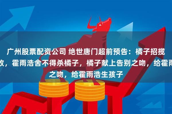 广州股票配资公司 绝世唐门超前预告：橘子招揽霍雨浩失败，霍雨浩舍不得杀橘子，橘子献上告别之吻，给霍雨浩生孩子