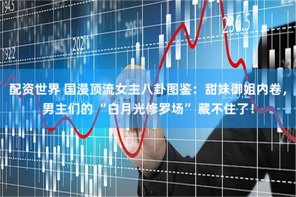 配资世界 国漫顶流女主八卦图鉴：甜妹御姐内卷，男主们的 “白月光修罗场” 藏不住了！